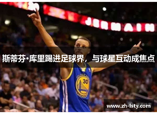 斯蒂芬·库里踢进足球界，与球星互动成焦点