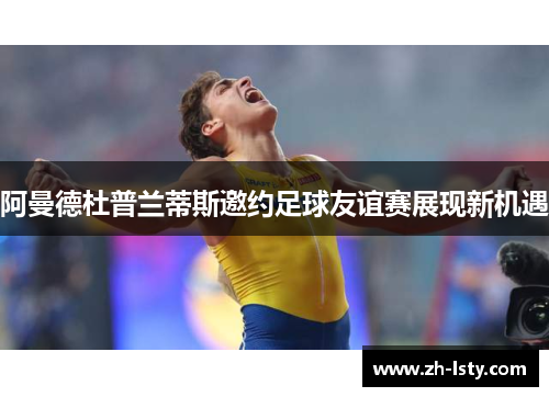 阿曼德杜普兰蒂斯邀约足球友谊赛展现新机遇 阿曼德杜普兰蒂斯邀约足球友谊赛展现新机遇