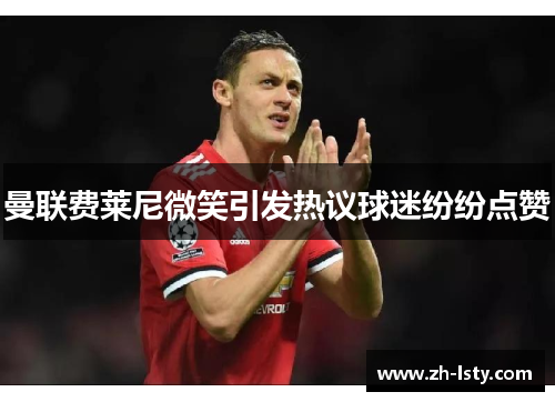 曼联费莱尼微笑引发热议球迷纷纷点赞